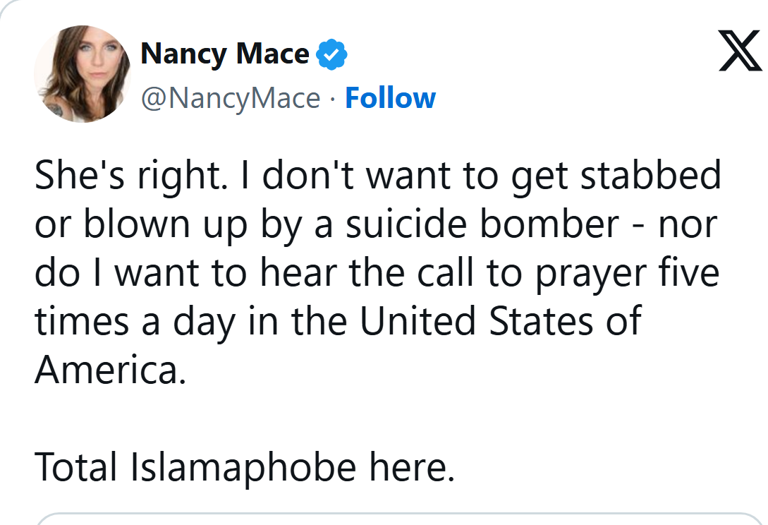 Nancy Mace on X, Aug. 9, 2026, 8:06 AM ET: She's right. I don't want to get stabbed or blown up by a suicide bomber. Nor do I want to hear the call to prayer five times a day in the United States of America. Total Islamaphobe here.